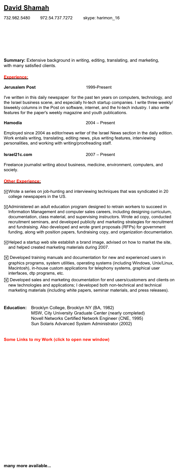 David Shamah

732.982.5480		972.54.737.7272         skype: harimon_16	  david @ shamah.org
		
www.newzgeek.com
digital.newzgeek.com
www.israeltech.net
www.linkedin.com/in/newzgeek	

Summary: Extensive background in writing, editing, translating, and marketing, with many satisfied clients.

Experience: 

Jerusalem Post						1999-Present

I've written in this daily newspaper  for the past ten years on computers, technology, and the Israel business scene, and especially hi-tech startup companies. I write three weekly/biweekly columns in the Post on software, internet, and the hi-tech industry. I also write features for the paper's weekly magazine and youth publications.

Hamodia 							2004 – Present

Employed since 2004 as editor/news writer of the Israel News section in the daily edition. Work entails writing, translating, editing news, plus writing features, interviewing personalities, and working with writing/proofreading staff.

Israel21c.com						2007 – Present 

Freelance journalist writing about business, medicine, environment, computers, and society. 

Other Experience:

	Wrote a series on job-hunting and interviewing techniques that was syndicated in 20 college newspapers in the US.

	Administered an adult education program designed to retrain workers to succeed in Information Management and computer sales careers, including designing curriculum, documentation, class material, and supervising instructors. Wrote ad copy, conducted recruitment seminars, and developed publicity and marketing strategies for recruitment and fundraising. Also developed and wrote grant proposals (RFPs) for government funding, along with position papers, fundraising copy, and organization documentation.

	Helped a startup web site establish a brand image, advised on how to market the site, and helped created marketing materials during 2007. 

 Developed training manuals and documentation for new and experienced users in graphics programs, system utilities, operating systems (including Windows, Unix/Linux, Macintosh), in-house custom applications for telephony systems, graphical user interfaces, dtp programs, etc.
 Developed sales and marketing documentation for end users/customers and clients on new technologies and applications; I developed both non-technical and technical marketing materials (including white papers, seminar materials, and press releases).


Education: 	Brooklyn College, Brooklyn NY (BA, 1982)	
		MSW, City University Graduate Center (nearly completed)
		Novell Networks Certified Network Engineer (CNE, 1995)
	          		Sun Solaris Advanced System Administrator (2002)


Some Links to my Work (click to open new window)

Hooking up to Skype via your cell phone

The eyes in the sky are a boon to sports fans

Nanotech Invention Provides Green Electricity

Venture Capital for the Little Guy 

Is this the future of Internet search?

Internet Weather Report

This is your mind on...binaural beats

The Spirit of a Startup

Meet market

Multinationals Discover Israel's Wealth of Hi-tech Talent

The Super Way to Super Encryption

many more available...